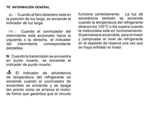 18 INFORMACIÓN GENERAL
: Cuando el faro delantero está en
la posición de luz larga, se enciende el
indicador de luz larga.
: Cuando el conmutador del
intermitente está accionado hacia la
izquierda o la derecha, el indicador
del intermitente correspondiente
parpadea.
N : Cuando la transmisión se encuentra
en punto muerto, se enciende el
indicador de punto muerto.
El indicador de advertencia
de temperatura del refrigerante se
enciende cuando el conmutador de
encendido se enciende y se apaga
tan pronto como se arranca el motor,
de forma que garantiza que el circuito
funciona correctamente. La luz de
advertencia también se enciende
cuando la temperatura del refrigerante
alcanza los 120°C o los supera cuando
la motocicleta está en funcionamiento.
Si permanece encendida, pare el motor
y compruebe el nivel de refrigerante
en el depósito de reserva una vez que
se haya enfriado el motor.
 