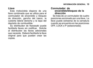 INFORMACIÓN GENERAL 19
Llave
Esta motocicleta dispone de una
llave combinada que se utiliza para el
conmutador de encendido y bloqueo
de dirección, gancho del casco, la
cubierta lateral derecha y la tapa del
depósito de combustible.
Su distribuidor de Kawasaki puede
facilitarle llaves sin codificar. Solicite
al distribuidor las llaves adicionales
que necesite. Deberá facilitarle la llave
original para que puedan crear las
copias.
Conmutador de
encendido/bloqueo de la
dirección
Se trata de un conmutador de cuatro
posiciones accionado por una llave. La
llave puede extraerse de la cerradura
cuando se encuentra en las posiciones
OFF, LOCK o P (estacionada).
 