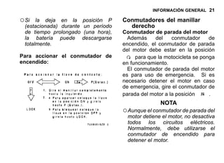 INFORMACIÓN GENERAL 21
○Si la deja en la posición P
(estacionada) durante un período
de tiempo prolongado (una hora),
la batería puede descargarse
totalmente.
Para accionar el conmutador de
encendido:
Conmutadores del manillar
derecho
Conmutador de parada del motor
Además del conmutador de
encendido, el conmutador de parada
del motor debe estar en la posición
para que la motocicleta se ponga
en funcionamiento.
El conmutador de parada del motor
es para uso de emergencia. Si es
necesario detener el motor en caso
de emergencia, gire el conmutador de
parada del motor a la posición .
NOTA
○Aunque el conmutador de parada del
motor detiene el motor, no desactiva
todos los circuitos eléctricos.
Normalmente, debe utilizarse el
conmutador de encendido para
detener el motor.
 