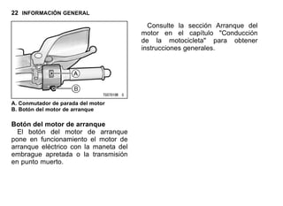 22 INFORMACIÓN GENERAL
A. Conmutador de parada del motor
B. Botón del motor de arranque
Botón del motor de arranque
El botón del motor de arranque
pone en funcionamiento el motor de
arranque eléctrico con la maneta del
embrague apretada o la transmisión
en punto muerto.
Consulte la sección Arranque del
motor en el capítulo "Conducción
de la motocicleta" para obtener
instrucciones generales.
 