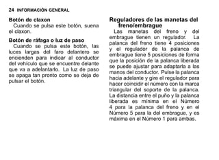 24 INFORMACIÓN GENERAL
Botón de claxon
Cuando se pulsa este botón, suena
el claxon.
Botón de ráfaga o luz de paso
Cuando se pulsa este botón, las
luces largas del faro delantero se
encienden para indicar al conductor
del vehículo que se encuentre delante
que va a adelantarlo. La luz de paso
se apaga tan pronto como se deja de
pulsar el botón.
Reguladores de las manetas del
freno/embrague
Las manetas del freno y del
embrague tienen un regulador. La
palanca del freno tiene 4 posiciones
y el regulador de la palanca de
embrague tiene 5 posiciones de forma
que la posición de la palanca liberada
se puede ajustar para adaptarla a las
manos del conductor. Pulse la palanca
hacia adelante y gire el regulador para
hacer coincidir el número con la marca
triangular del soporte de la palanca.
La distancia entre el puño y la palanca
liberada es mínima en el Número
4 para la palanca del freno y en el
Número 5 para la del embrague, y es
máxima en el Número 1 para ambas.
 
