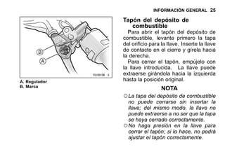 INFORMACIÓN GENERAL 25
A. Regulador
B. Marca
Tapón del depósito de
combustible
Para abrir el tapón del depósito de
combustible, levante primero la tapa
del orificio para la llave. Inserte la llave
de contacto en el cierre y gírela hacia
la derecha.
Para cerrar el tapón, empújelo con
la llave introducida. La llave puede
extraerse girándola hacia la izquierda
hasta la posición original.
NOTA
○La tapa del depósito de combustible
no puede cerrarse sin insertar la
llave; del mismo modo, la llave no
puede extraerse a no ser que la tapa
se haya cerrado correctamente.
○No haga presión en la llave para
cerrar el tapón; si lo hace, no podrá
ajustar el tapón correctamente.
 