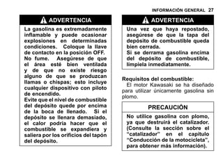 INFORMACIÓN GENERAL 27
ADVERTENCIA
La gasolina es extremadamente
inflamable y puede ocasionar
explosiones en determinadas
condiciones. Coloque la llave
de contacto en la posición OFF.
No fume. Asegúrese de que
el área esté bien ventilada
y de que no existe riesgo
alguno de que se produzcan
llamas o chispas; esto incluye
cualquier dispositivo con piloto
de encendido.
Evite que el nivel de combustible
del depósito quede por encima
de la boca de llenado. Si el
depósito se llenara demasiado,
el calor podría hacer que el
combustible se expandiera y
saliera por los orificios del tapón
del depósito.
ADVERTENCIA
Una vez que haya repostado,
asegúrese de que la tapa del
depósito de combustible queda
bien cerrada.
Si se derrama gasolina encima
del depósito de combustible,
límpiela inmediatamente.
Requisitos del combustible:
El motor Kawasaki se ha diseñado
para utilizar únicamente gasolina sin
plomo.
PRECAUCIÓN
No utilice gasolina con plomo,
ya que destruirá el catalizador.
(Consulte la sección sobre el
“catalizador” en el capítulo
“Conducción de la motocicleta”,
para obtener más información).
 