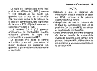 INFORMACIÓN GENERAL 29
La tapa del combustible tiene tres
posiciones: ON (activ.), RES (reserva)
y PRI (cebado).Si se queda sin
gasolina con la tapa en la posición
ON, tire hacia arriba de la palanca de
la tapa del combustible, gire la palanca
de la tapa a PRI, déjela durante unos
segundos y gírela a RES.
Los últimos 3,4 l (0,9 galones
americanos) de combustible pueden
utilizarse girando la tapa del
combustible a la posición RES.
La posición PRI salta el control
automático y es útil para cebar el
motor después de quedarse sin
gasolina o para vaciar completamente
el depósito.
NOTA
○Debido a que la distancia de
conducción queda limitada al estar
en RES, reposte a la primera
oportunidad que tenga.
○Asegúrese de que la palanca de
la tapa del combustible esté en la
posición ON (no en RES) tras llenar
el depósito de combustible.
○Para arrancar un motor frío después
de haber tenido la motocicleta
guardada durante largo tiempo, gire
primero la tapa a PRI, déjela durante
un momento y vuelva a colocarla en
la posición ON.
 