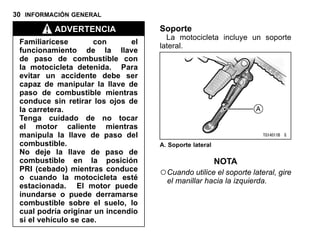 30 INFORMACIÓN GENERAL
ADVERTENCIA
Familiarícese con el
funcionamiento de la llave
de paso de combustible con
la motocicleta detenida. Para
evitar un accidente debe ser
capaz de manipular la llave de
paso de combustible mientras
conduce sin retirar los ojos de
la carretera.
Tenga cuidado de no tocar
el motor caliente mientras
manipula la llave de paso del
combustible.
No deje la llave de paso de
combustible en la posición
PRI (cebado) mientras conduce
o cuando la motocicleta esté
estacionada. El motor puede
inundarse o puede derramarse
combustible sobre el suelo, lo
cual podría originar un incendio
si el vehículo se cae.
Soporte
La motocicleta incluye un soporte
lateral.
A. Soporte lateral
NOTA
○Cuando utilice el soporte lateral, gire
el manillar hacia la izquierda.
 