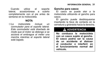 INFORMACIÓN GENERAL 31
Cuando utilice el soporte
lateral, acostúmbrese a subirlo
completamente con el pie antes de
sentarse en la motocicleta.
NOTA
○La motocicleta incluye un
conmutador para el soporte lateral.
Este conmutador está diseñado de
modo que el motor se detenga si se
acciona el embrague al meter una
marcha mientras el soporte lateral
está bajado.
Gancho para casco
El casco se puede atar a la
motocicleta utilizando el gancho para
casco.
El gancho puede desbloquearse
insertando la llave de contacto en la
cerradura y girándola hacia la derecha.
ADVERTENCIA
No conduzca la motocicleta
con un casco sujeto al gancho.
El casco podría ser la causa
de un accidente al distraer
al conductor o interferir en
el funcionamiento normal del
vehículo.
 