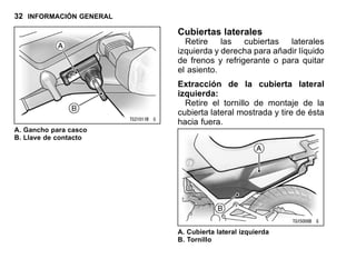 32 INFORMACIÓN GENERAL
A. Gancho para casco
B. Llave de contacto
Cubiertas laterales
Retire las cubiertas laterales
izquierda y derecha para añadir líquido
de frenos y refrigerante o para quitar
el asiento.
Extracción de la cubierta lateral
izquierda:
Retire el tornillo de montaje de la
cubierta lateral mostrada y tire de ésta
hacia fuera.
A. Cubierta lateral izquierda
B. Tornillo
 