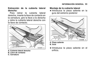 INFORMACIÓN GENERAL 33
Extracción de la cubierta lateral
derecha:
Para retirar la cubierta lateral
derecha, inserte la llave de contacto en
la cerradura, gire la llave a la derecha
y retire la cubierta lateral derecha con
la llave de contacto.
A. Cubierta lateral derecha
B. Llave de contacto
C. Cerradura
Montaje de la cubierta lateral
•Introduzca la pieza saliente en la
guía del extremo posterior
A. Pieza saliente
B. Guía
•Introduzca la pieza saliente en el
orificio.
 