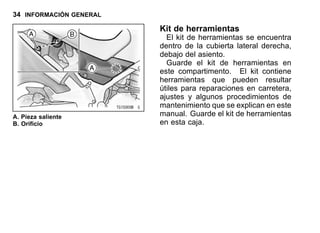 34 INFORMACIÓN GENERAL
A. Pieza saliente
B. Orificio
Kit de herramientas
El kit de herramientas se encuentra
dentro de la cubierta lateral derecha,
debajo del asiento.
Guarde el kit de herramientas en
este compartimento. El kit contiene
herramientas que pueden resultar
útiles para reparaciones en carretera,
ajustes y algunos procedimientos de
mantenimiento que se explican en este
manual. Guarde el kit de herramientas
en esta caja.
 