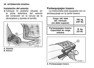 36 INFORMACIÓN GENERAL
Instalación del asiento:
•Coloque la pestaña situada en
la parte delantera del asiento
del conductor en la ranura de la
abrazadera y apriete el tornillo.
A. Pestaña
B. Ranura
Portaequipajes trasero
La motocicleta está equipada con un
portaequipaje en la parte trasera.
Carga útil total
del vehículo
(no debe superar)
180 kg
(397 lb)
Portaequipajes trasero
Capacidad de carga
máxima
10 kg
(22 lb)
A. Portaequipajes trasero
 