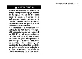 INFORMACIÓN GENERAL 37
ADVERTENCIA
Nunca sobrepase el límite de
carga en el portaequipaje trasero
de 10 kg (22 lb). Se ha diseñado
para elementos ligeros y la
sobrecarga puede afectar a la
conducción debido al cambio en
la distribución del peso y a las
fuerzas aerodinámicas.
No sobrepase la velocidad del
vehículo de 130 km/h (80 mph)
al transportar carga de más de 5
kg (11 lb) en el portaequipajes.
La sobrecarga y el no ajustar
la velocidad para compensar la
sobrecarga pueden provocar
la pérdida de control y un
accidente. La velocidad también
se debe regular para adaptarla
a las diversas condiciones
climatológicas y de la carretera.
 
