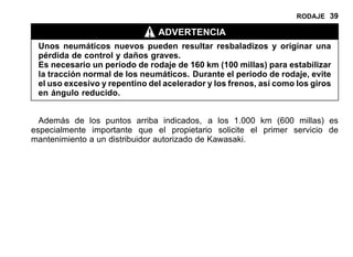 RODAJE 39
ADVERTENCIA
Unos neumáticos nuevos pueden resultar resbaladizos y originar una
pérdida de control y daños graves.
Es necesario un período de rodaje de 160 km (100 millas) para estabilizar
la tracción normal de los neumáticos. Durante el período de rodaje, evite
el uso excesivo y repentino del acelerador y los frenos, así como los giros
en ángulo reducido.
Además de los puntos arriba indicados, a los 1.000 km (600 millas) es
especialmente importante que el propietario solicite el primer servicio de
mantenimiento a un distribuidor autorizado de Kawasaki.
 