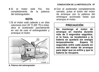CONDUCCIÓN DE LA MOTOCICLETA 41
•Si el motor está frío, tire
completamente de la palanca
del estrangulador.
NOTA
○Si el motor está caliente o en días
calurosos (con 35 °C [95 °F] o más),
abra el acelerador parcialmente
en vez de usar el estrangulador y
arranque el motor.
A. Palanca del estrangulador
•Con el acelerador completamente
cerrado, pulse el botón del motor
de arranque con la palanca del
embrague accionada hasta que
arranque el motor.
PRECAUCIÓN
No mantenga el motor de
arranque en marcha durante
más de 5 segundos seguidos;
si lo hace, se recalentará y la
batería se quedará sin energía
temporalmente. Espere 15
segundos entre cada puesta en
marcha del motor de arranque
para dejar que se enfríe y que la
batería se recupere.
 