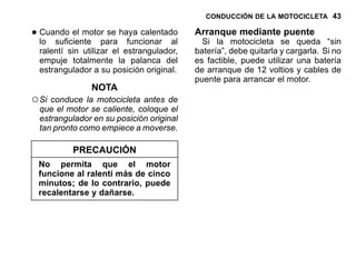 CONDUCCIÓN DE LA MOTOCICLETA 43
•Cuando el motor se haya calentado
lo suficiente para funcionar al
ralentí sin utilizar el estrangulador,
empuje totalmente la palanca del
estrangulador a su posición original.
NOTA
○Si conduce la motocicleta antes de
que el motor se caliente, coloque el
estrangulador en su posición original
tan pronto como empiece a moverse.
PRECAUCIÓN
No permita que el motor
funcione al ralentí más de cinco
minutos; de lo contrario, puede
recalentarse y dañarse.
Arranque mediante puente
Si la motocicleta se queda “sin
batería”, debe quitarla y cargarla. Si no
es factible, puede utilizar una batería
de arranque de 12 voltios y cables de
puente para arrancar el motor.
 