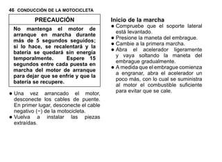 46 CONDUCCIÓN DE LA MOTOCICLETA
PRECAUCIÓN
No mantenga el motor de
arranque en marcha durante
más de 5 segundos seguidos;
si lo hace, se recalentará y la
batería se quedará sin energía
temporalmente. Espere 15
segundos entre cada puesta en
marcha del motor de arranque
para dejar que se enfríe y que la
batería se recupere.
•Una vez arrancado el motor,
desconecte los cables de puente.
En primer lugar, desconecte el cable
negativo (−) de la motocicleta.
•Vuelva a instalar las piezas
extraídas.
Inicio de la marcha
•Compruebe que el soporte lateral
está levantado.
•Presione la maneta del embrague.
•Cambie a la primera marcha.
•Abra el acelerador ligeramente
y vaya soltando la maneta del
embrague gradualmente.
•A medida que el embrague comienza
a engranar, abra el acelerador un
poco más, con lo cual se suministra
al motor el combustible suficiente
para evitar que se cale.
 