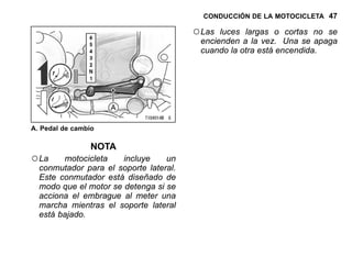 CONDUCCIÓN DE LA MOTOCICLETA 47
A. Pedal de cambio
NOTA
○La motocicleta incluye un
conmutador para el soporte lateral.
Este conmutador está diseñado de
modo que el motor se detenga si se
acciona el embrague al meter una
marcha mientras el soporte lateral
está bajado.
○Las luces largas o cortas no se
encienden a la vez. Una se apaga
cuando la otra está encendida.
 