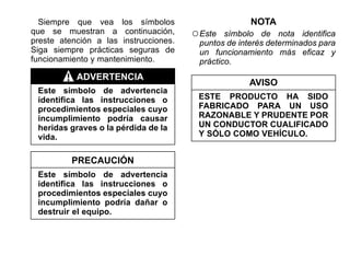 Siempre que vea los símbolos
que se muestran a continuación,
preste atención a las instrucciones.
Siga siempre prácticas seguras de
funcionamiento y mantenimiento.
ADVERTENCIA
Este símbolo de advertencia
identifica las instrucciones o
procedimientos especiales cuyo
incumplimiento podría causar
heridas graves o la pérdida de la
vida.
PRECAUCIÓN
Este símbolo de advertencia
identifica las instrucciones o
procedimientos especiales cuyo
incumplimiento podría dañar o
destruir el equipo.
NOTA
○Este símbolo de nota identifica
puntos de interés determinados para
un funcionamiento más eficaz y
práctico.
AVISO
ESTE PRODUCTO HA SIDO
FABRICADO PARA UN USO
RAZONABLE Y PRUDENTE POR
UN CONDUCTOR CUALIFICADO
Y SÓLO COMO VEHÍCULO.
 