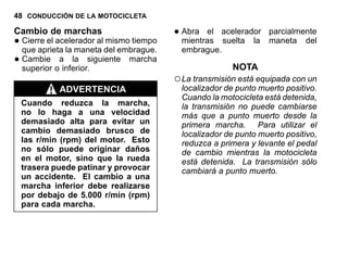 48 CONDUCCIÓN DE LA MOTOCICLETA
Cambio de marchas
•Cierre el acelerador al mismo tiempo
que aprieta la maneta del embrague.
•Cambie a la siguiente marcha
superior o inferior.
ADVERTENCIA
Cuando reduzca la marcha,
no lo haga a una velocidad
demasiado alta para evitar un
cambio demasiado brusco de
las r/min (rpm) del motor. Esto
no sólo puede originar daños
en el motor, sino que la rueda
trasera puede patinar y provocar
un accidente. El cambio a una
marcha inferior debe realizarse
por debajo de 5.000 r/min (rpm)
para cada marcha.
•Abra el acelerador parcialmente
mientras suelta la maneta del
embrague.
NOTA
○La transmisión está equipada con un
localizador de punto muerto positivo.
Cuando la motocicleta está detenida,
la transmisión no puede cambiarse
más que a punto muerto desde la
primera marcha. Para utilizar el
localizador de punto muerto positivo,
reduzca a primera y levante el pedal
de cambio mientras la motocicleta
está detenida. La transmisión sólo
cambiará a punto muerto.
 