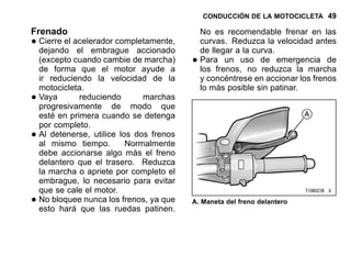 CONDUCCIÓN DE LA MOTOCICLETA 49
Frenado
•Cierre el acelerador completamente,
dejando el embrague accionado
(excepto cuando cambie de marcha)
de forma que el motor ayude a
ir reduciendo la velocidad de la
motocicleta.
•Vaya reduciendo marchas
progresivamente de modo que
esté en primera cuando se detenga
por completo.
•Al detenerse, utilice los dos frenos
al mismo tiempo. Normalmente
debe accionarse algo más el freno
delantero que el trasero. Reduzca
la marcha o apriete por completo el
embrague, lo necesario para evitar
que se cale el motor.
•No bloquee nunca los frenos, ya que
esto hará que las ruedas patinen.
No es recomendable frenar en las
curvas. Reduzca la velocidad antes
de llegar a la curva.
•Para un uso de emergencia de
los frenos, no reduzca la marcha
y concéntrese en accionar los frenos
lo más posible sin patinar.
A. Maneta del freno delantero
 