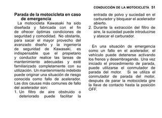 CONDUCCIÓN DE LA MOTOCICLETA 51
Parada de la motocicleta en caso
de emergencia
La motocicleta Kawasaki ha sido
diseñada y fabricada con el fin
de ofrecer óptimas condiciones de
seguridad y comodidad. No obstante,
para sacar el mayor provecho del
avanzado diseño y la ingeniería
de seguridad de Kawasaki, es
indispensable que el propietario
y conductor realice las tareas de
mantenimiento adecuadas y esté
familiarizado completamente con su
utilización. Un mantenimiento indebido
puede originar una situación de riesgo
conocida como fallo de acelerador.
Las dos causas más comunes de fallo
del acelerador son:
1. Un filtro de aire obstruido o
deteriorado puede facilitar la
entrada de polvo y suciedad en el
carburador y bloquear el acelerador
abierto.
2. Durante la extracción del filtro de
aire, la suciedad puede introducirse
y atascar el carburador.
En una situación de emergencia
como un fallo en el acelerador, el
vehículo puede detenerse activando
los frenos y desembragando. Una vez
iniciado el procedimiento de parada,
puede utilizarse el conmutador de
parada del motor. Si se utiliza el
conmutador de parada del motor,
después de parar la motocicleta gire
la llave de contacto hasta la posición
OFF.
 