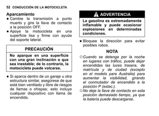 52 CONDUCCIÓN DE LA MOTOCICLETA
Aparcamiento
•Cambie la transmisión a punto
muerto y gire la llave de contacto
a la posición OFF.
•Apoye la motocicleta en una
superficie lisa y firme con ayuda
del soporte lateral.
PRECAUCIÓN
No aparque en una superficie
con una gran inclinación o que
sea inestable; de lo contrario, la
motocicleta puede volcarse.
•Si aparca dentro de un garaje u otra
estructura similar, asegúrese de que
está bien ventilado y libre de riesgos
de llamas o chispas; esto incluye
cualquier dispositivo con llama de
encendido.
ADVERTENCIA
La gasolina es extremadamente
inflamable y puede ocasionar
explosiones en determinadas
condiciones.
•Bloquee la dirección para evitar
posibles robos.
NOTA
○Cuando se detenga por la noche
en lugares con tráfico, puede dejar
encendidas las luces trasera, de
matrícula y de ciudad (excepto
en el modelo para Australia) para
aumentar la visibilidad, girando
el conmutador de encendido a la
posición P (estac.).
○No deje la llave de contacto en esta
posición demasiado tiempo, ya que
la batería puede descargarse.
 