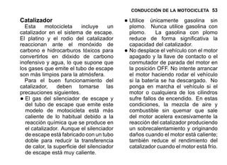 CONDUCCIÓN DE LA MOTOCICLETA 53
Catalizador
Esta motocicleta incluye un
catalizador en el sistema de escape.
El platino y el rodio del catalizador
reaccionan ante el monóxido de
carbono e hidrocarburos tóxicos para
convertirlos en dióxido de carbono
inofensivo y agua, lo que supone que
los gases que emite el tubo de escape
son más limpios para la atmósfera.
Para el buen funcionamiento del
catalizador, deben tomarse las
precauciones siguientes.
•El gas del silenciador de escape y
del tubo de escape que emite este
modelo de motocicleta está más
caliente de lo habitual debido a la
reacción química que se produce en
el catalizador. Aunque el silenciador
de escape está fabricado con un tubo
doble para reducir la transferencia
de calor, la superficie del silenciador
de escape está muy caliente.
•Utilice únicamente gasolina sin
plomo. Nunca utilice gasolina con
plomo. La gasolina con plomo
reduce de forma significativa la
capacidad del catalizador.
•No desplace el vehículo con el motor
apagado y la llave de contacto o el
conmutador de parada del motor en
la posición OFF. No intente arrancar
el motor haciendo rodar el vehículo
si la batería se ha descargado. No
ponga en marcha el vehículo si el
motor o cualquiera de los cilindros
sufre fallos de encendido. En estas
condiciones, la mezcla de aire y
combustible sin quemar que sale
del motor acelera excesivamente la
reacción del catalizador produciendo
un sobrecalentamiento y originando
daños cuando el motor está caliente;
también reduce el rendimiento del
catalizador cuando el motor está frío.
 