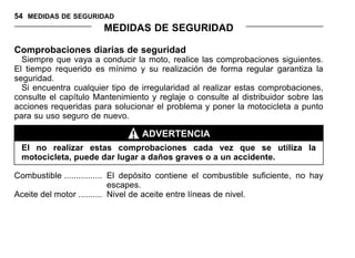 54 MEDIDAS DE SEGURIDAD
MEDIDAS DE SEGURIDAD
Comprobaciones diarias de seguridad
Siempre que vaya a conducir la moto, realice las comprobaciones siguientes.
El tiempo requerido es mínimo y su realización de forma regular garantiza la
seguridad.
Si encuentra cualquier tipo de irregularidad al realizar estas comprobaciones,
consulte el capítulo Mantenimiento y reglaje o consulte al distribuidor sobre las
acciones requeridas para solucionar el problema y poner la motocicleta a punto
para su uso seguro de nuevo.
ADVERTENCIA
El no realizar estas comprobaciones cada vez que se utiliza la
motocicleta, puede dar lugar a daños graves o a un accidente.
Combustible ................ El depósito contiene el combustible suficiente, no hay
escapes.
Aceite del motor .......... Nivel de aceite entre líneas de nivel.
 
