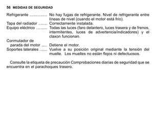 56 MEDIDAS DE SEGURIDAD
Refrigerante ................ No hay fugas de refrigerante. Nivel de refrigerante entre
líneas de nivel (cuando el motor está frío).
Tapa del radiador ........ Correctamente instalada.
Equipo eléctrico .......... Todas las luces (faro delantero, luces trasera y de frenos,
intermitentes, luces de advertencia/indicadores) y el
claxon funcionan.
Conmutador de
parada del motor ..... Detiene el motor.
Soportes laterales ....... Vuelve a su posición original mediante la tensión del
muelle. Los muelles no están flojos ni defectuosos.
Consulte la etiqueta de precaución Comprobaciones diarias de seguridad que se
encuentra en el parachoques trasero.
 