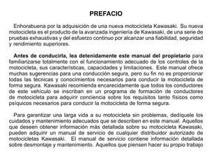 PREFACIO
Enhorabuena por la adquisición de una nueva motocicleta Kawasaki. Su nueva
motocicleta es el producto de la avanzada ingeniería de Kawasaki, de una serie de
pruebas exhaustivas y del esfuerzo continuo por alcanzar una fiabilidad, seguridad
y rendimiento superiores.
Antes de conducirla, lea detenidamente este manual del propietario para
familiarizarse totalmente con el funcionamiento adecuado de los controles de la
motocicleta, sus características, capacidades y limitaciones. Este manual ofrece
muchas sugerencias para una conducción segura, pero su fin no es proporcionar
todas las técnicas y conocimientos necesarios para conducir la motocicleta de
forma segura. Kawasaki recomienda encarecidamente que todos los conductores
de este vehículo se inscriban en un programa de formación de conductores
de motocicleta para adquirir conciencia sobre los requisitos tanto físicos como
psíquicos necesarios para conducir la motocicleta de forma segura.
Para garantizar una larga vida a su motocicleta sin problemas, dedíquele los
cuidados y mantenimiento adecuados que se describen en este manual. Aquellos
que deseen obtener información más detallada sobre su motocicleta Kawasaki,
pueden adquirir un manual de servicio de cualquier distribuidor autorizado de
motocicletas Kawasaki. El manual de servicio contiene información detallada
sobre desmontaje y mantenimiento. Aquellos que piensen hacer su propio trabajo
 