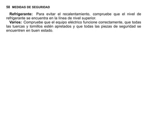 58 MEDIDAS DE SEGURIDAD
Refrigerante: Para evitar el recalentamiento, compruebe que el nivel de
refrigerante se encuentra en la línea de nivel superior.
Varios: Compruebe que el equipo eléctrico funcione correctamente, que todas
las tuercas y tornillos estén apretados y que todas las piezas de seguridad se
encuentren en buen estado.
 