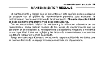 MANTENIMIENTO Y REGLAJE 59
MANTENIMIENTO Y REGLAJE
El mantenimiento y reglaje que se presentan en este capítulo deben realizarse
de acuerdo con el gráfico de mantenimiento periódico para mantener la
motocicleta en buenas condiciones de funcionamiento. El mantenimiento inicial
es especialmente importante y no debe descuidarse.
Con un conocimiento básico de mecánica y la utilización adecuada de las
herramientas, podrá realizar muchas de las tareas de mantenimiento que se
describen en este capítulo. Si no dispone de la experiencia necesaria o no confía
en su capacidad, todos los reglajes y las tareas de mantenimiento y reparación
los deberá realizar un técnico cualificado.
Tenga en cuenta que Kawasaki no asume la responsabilidad de los daños que
se puedan derivar de un reglaje incorrecto realizado por el propietario.
 