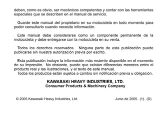 deben, como es obvio, ser mecánicos competentes y contar con las herramientas
especiales que se describen en el manual de servicio.
Guarde este manual del propietario en su motocicleta en todo momento para
poder consultarlo cuando necesite información.
Este manual debe considerarse como un componente permanente de la
motocicleta y debe entregarse con la motocicleta en su venta.
Todos los derechos reservados. Ninguna parte de esta publicación puede
publicarse sin nuestra autorización previa por escrito.
Esta publicación incluye la información más reciente disponible en el momento
de su impresión. No obstante, puede que existan diferencias menores entre el
producto real y las ilustraciones, y el texto de este manual.
Todos los productos están sujetos a cambio sin notificación previa u obligación.
KAWASAKI HEAVY INDUSTRIES, LTD.
Consumer Products & Machinery Company
© 2005 Kawasaki Heavy Industries, Ltd. Junio de 2005. (1). (D)
 