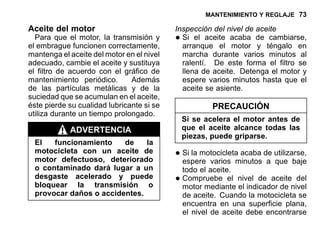 MANTENIMIENTO Y REGLAJE 73
Aceite del motor
Para que el motor, la transmisión y
el embrague funcionen correctamente,
mantenga el aceite del motor en el nivel
adecuado, cambie el aceite y sustituya
el filtro de acuerdo con el gráfico de
mantenimiento periódico. Además
de las partículas metálicas y de la
suciedad que se acumulan en el aceite,
éste pierde su cualidad lubricante si se
utiliza durante un tiempo prolongado.
ADVERTENCIA
El funcionamiento de la
motocicleta con un aceite de
motor defectuoso, deteriorado
o contaminado dará lugar a un
desgaste acelerado y puede
bloquear la transmisión o
provocar daños o accidentes.
Inspección del nivel de aceite
•Si el aceite acaba de cambiarse,
arranque el motor y téngalo en
marcha durante varios minutos al
ralentí. De este forma el filtro se
llena de aceite. Detenga el motor y
espere varios minutos hasta que el
aceite se asiente.
PRECAUCIÓN
Si se acelera el motor antes de
que el aceite alcance todas las
piezas, puede griparse.
•Si la motocicleta acaba de utilizarse,
espere varios minutos a que baje
todo el aceite.
•Compruebe el nivel de aceite del
motor mediante el indicador de nivel
de aceite. Cuando la motocicleta se
encuentra en una superficie plana,
el nivel de aceite debe encontrarse
 