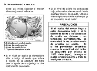 74 MANTENIMIENTO Y REGLAJE
entre las líneas superior e inferior
situadas junto al indicador.
A. Indicador del nivel de aceite
B. Línea de nivel superior
C. Línea de nivel inferior
D. Tapón de llenado de aceite
•Si el nivel de aceite es demasiado
alto, extraiga el aceite que sobra
a través de la abertura del filtro
con la ayuda de una jeringa u otro
instrumento apropiado.
•Si el nivel de aceite es demasiado
bajo, añada el aceite necesario hasta
alcanzar el nivel adecuado. Utilice el
mismo tipo y marca de aceite que ya
se encuentra en el motor.
PRECAUCIÓN
Si el aceite del motor llega a
estar demasiado bajo o si la
bomba de aceite o los conductos
de aceite se obturan o no
funcionan correctamente, se
encenderá la luz de advertencia
de presión del aceite. Si
la luz permanece encendida
cuando la velocidad del motor
se encuentra por encima de
1.500 r/min (rpm), detenga el
motor inmediatamente y trate de
averiguar la causa.
 