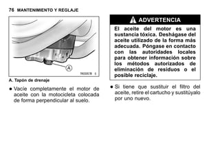 76 MANTENIMIENTO Y REGLAJE
A. Tapón de drenaje
•Vacíe completamente el motor de
aceite con la motocicleta colocada
de forma perpendicular al suelo.
ADVERTENCIA
El aceite del motor es una
sustancia tóxica. Deshágase del
aceite utilizado de la forma más
adecuada. Póngase en contacto
con las autoridades locales
para obtener información sobre
los métodos autorizados de
eliminación de residuos o el
posible reciclaje.
•Si tiene que sustituir el filtro del
aceite, retire el cartucho y sustitúyalo
por uno nuevo.
 