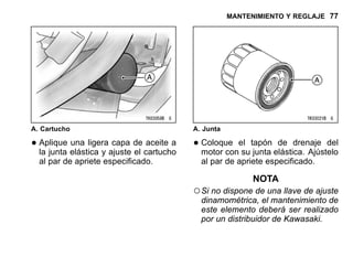 MANTENIMIENTO Y REGLAJE 77
A. Cartucho
•Aplique una ligera capa de aceite a
la junta elástica y ajuste el cartucho
al par de apriete especificado.
A. Junta
•Coloque el tapón de drenaje del
motor con su junta elástica. Ajústelo
al par de apriete especificado.
NOTA
○Si no dispone de una llave de ajuste
dinamométrica, el mantenimiento de
este elemento deberá ser realizado
por un distribuidor de Kawasaki.
 