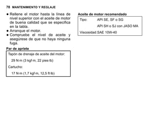 78 MANTENIMIENTO Y REGLAJE
•Rellene el motor hasta la línea de
nivel superior con el aceite de motor
de buena calidad que se especifica
en la tabla.
•Arranque el motor.
•Compruebe el nivel de aceite y
asegúrese de que no haya ninguna
fuga.
Par de apriete
Tapón de drenaje de aceite del motor:
29 N·m (3 kgf·m, 22 pies·lb)
Cartucho:
17 N·m (1,7 kgf·m, 12,5 ft·lb)
Aceite de motor recomendado
Tipo: API SE, SF o SG
API SH o SJ con JASO MA
Viscosidad:SAE 10W-40
 