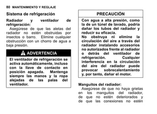 80 MANTENIMIENTO Y REGLAJE
Sistema de refrigeración
Radiador y ventilador de
refrigeración:
Asegúrese de que las aletas del
radiador no estén obstruidas por
insectos o barro. Elimine cualquier
obstrucción con un chorro de agua a
baja presión.
ADVERTENCIA
El ventilador de refrigeración se
activa automáticamente, incluso
con la llave de contacto en
posición apagada. Mantenga
siempre las manos y la ropa
alejadas de las palas del
ventilador.
PRECAUCIÓN
Con agua a alta presión, como
la de un túnel de lavado, podría
dañar los tubos del radiador y
reducir su eficacia.
No obstruya ni elimine la
circulación del aire a través del
radiador instalando accesorios
no autorizados frente al radiador
o detrás del ventilador de
refrigeración. Cualquier
interferencia en la circulación
del aire del radiador puede
provocar sobrecalentamiento
y, por tanto, dañar el motor.
Manguitos del radiador:
Asegúrese de que no haya grietas
en los manguitos del radiador,
de que no estén deteriorados y
de que las conexiones no estén
 