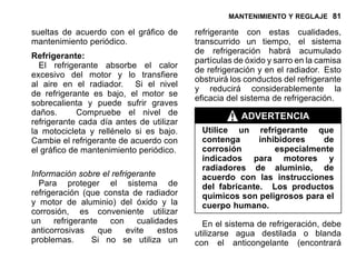 MANTENIMIENTO Y REGLAJE 81
sueltas de acuerdo con el gráfico de
mantenimiento periódico.
Refrigerante:
El refrigerante absorbe el calor
excesivo del motor y lo transfiere
al aire en el radiador. Si el nivel
de refrigerante es bajo, el motor se
sobrecalienta y puede sufrir graves
daños. Compruebe el nivel de
refrigerante cada día antes de utilizar
la motocicleta y rellénelo si es bajo.
Cambie el refrigerante de acuerdo con
el gráfico de mantenimiento periódico.
Información sobre el refrigerante
Para proteger el sistema de
refrigeración (que consta de radiador
y motor de aluminio) del óxido y la
corrosión, es conveniente utilizar
un refrigerante con cualidades
anticorrosivas que evite estos
problemas. Si no se utiliza un
refrigerante con estas cualidades,
transcurrido un tiempo, el sistema
de refrigeración habrá acumulado
partículas de óxido y sarro en la camisa
de refrigeración y en el radiador. Esto
obstruirá los conductos del refrigerante
y reducirá considerablemente la
eficacia del sistema de refrigeración.
ADVERTENCIA
Utilice un refrigerante que
contenga inhibidores de
corrosión especialmente
indicados para motores y
radiadores de aluminio, de
acuerdo con las instrucciones
del fabricante. Los productos
químicos son peligrosos para el
cuerpo humano.
En el sistema de refrigeración, debe
utilizarse agua destilada o blanda
con el anticongelante (encontrará
 