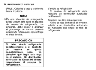 84 MANTENIMIENTO Y REGLAJE
(FULL). Coloque la tapa y la cubierta
lateral izquierda.
NOTA
○En una situación de emergencia,
puede añadir sólo agua al depósito
de reserva de refrigerante; sin
embargo, debe volver a alcanzar
el porcentaje de mezcla correcto
añadiendo refrigerante concentrado
lo antes posible.
PRECAUCIÓN
Si debe añadir refrigerante
constantemente o el depósito
de reserva se queda
completamente seco, es
probable que haya una fuga
en el sistema. Un distribuidor
autorizado de Kawasaki deberá
inspeccionar el sistema de
refrigeración.
Cambio de refrigerante
El cambio de refrigerante debe
realizarlo un distribuidor autorizado
de Kawasaki.
Limpieza del filtro del refrigerante
Antes de que comience el invierno,
solicite a un distribuidor autorizado
de Kawasaki que limpie el filtro de
refrigerante.
 