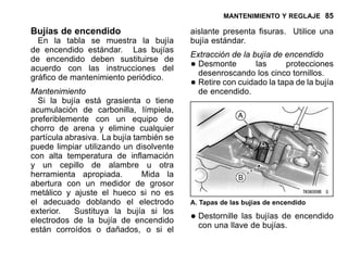 MANTENIMIENTO Y REGLAJE 85
Bujías de encendido
En la tabla se muestra la bujía
de encendido estándar. Las bujías
de encendido deben sustituirse de
acuerdo con las instrucciones del
gráfico de mantenimiento periódico.
Mantenimiento
Si la bujía está grasienta o tiene
acumulación de carbonilla, límpiela,
preferiblemente con un equipo de
chorro de arena y elimine cualquier
partícula abrasiva. La bujía también se
puede limpiar utilizando un disolvente
con alta temperatura de inflamación
y un cepillo de alambre u otra
herramienta apropiada. Mida la
abertura con un medidor de grosor
metálico y ajuste el hueco si no es
el adecuado doblando el electrodo
exterior. Sustituya la bujía si los
electrodos de la bujía de encendido
están corroídos o dañados, o si el
aislante presenta fisuras. Utilice una
bujía estándar.
Extracción de la bujía de encendido
•Desmonte las protecciones
desenroscando los cinco tornillos.
•Retire con cuidado la tapa de la bujía
de encendido.
A. Tapas de las bujías de encendido
•Destornille las bujías de encendido
con una llave de bujías.
 
