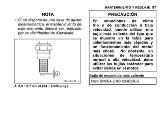 MANTENIMIENTO Y REGLAJE 87
NOTA
○Si no dispone de una llave de ajuste
dinamométrica, el mantenimiento de
este elemento deberá ser realizado
por un distribuidor de Kawasaki.
A. 0,6 ~ 0,7 mm (0,024 ~ 0,028 pulg.)
PRECAUCIÓN
En situaciones de clima
frío y de conducción a baja
velocidad, puede utilizar una
bujía más caliente del tipo que
se muestra en la tabla para
calentamientos más rápidos y
un funcionamiento del motor
más eficaz. No obstante, en
situaciones de temperatura
normal o alta velocidad, debe
utilizar las bujías estándar para
evitar daños en el motor.
Bujía de encendido más caliente
NGK DR8EA o ND X24ESR-U
 