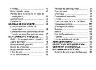 Frenado............................................ 49
Detención del motor......................... 50
Parada de la motocicleta en caso de
emergencia................................... 51
Aparcamiento................................... 52
Catalizador....................................... 53
MEDIDAS DE SEGURIDAD ............... 54
Comprobaciones diarias de
seguridad...................................... 54
Consideraciones adicionales para el
funcionamiento fuera de carretera 57
MANTENIMIENTO Y REGLAJE......... 59
Gráfico de mantenimiento periódico 60
Aceite del motor ............................... 73
Sistema de refrigeración .................. 80
Bujías de encendido ........................ 85
Holgura de la válvula........................ 88
Filtro de aire ..................................... 88
Puño del acelerador......................... 89
Palanca del estrangulador ............... 91
Carburadores ................................... 93
Embrague ........................................ 94
Cadena de transmisión .................... 97
Frenos.............................................. 105
Conmutadores de la luz de freno..... 109
Horquilla delantera........................... 111
Amortiguador trasero ....................... 113
Ruedas............................................. 114
Batería ............................................. 118
Haz del faro delantero...................... 124
Fusibles............................................ 126
Limpieza de la motocicleta............... 128
ALMACENAMIENTO.......................... 132
PROTECCIÓN MEDIOAMBIENTAL... 135
UBICACIÓN DE ETIQUETAS............. 136
INFORMACIÓN ADICIONAL.............. 143
Sistema de aire limpio de Kawasaki 143
 