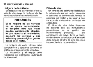 88 MANTENIMIENTO Y REGLAJE
Holgura de la válvula
El desgaste de las válvulas y de su
asiento disminuye la holgura de las
válvulas y altera su sincronización.
PRECAUCIÓN
Si la holgura de las válvulas
no se ajusta correctamente,
el desgaste hará que éstas
queden parcialmente abiertas,
lo que reducirá el rendimiento,
quemará las válvulas y sus
asientos y puede originar graves
daños en el motor.
La holgura de cada válvula debe
comprobarse y ajustarse conforme al
gráfico de mantenimiento periódico.
La inspección y el reglaje debe
realizarlos un distribuidor autorizado
de Kawasaki.
Filtro de aire
Un filtro de aire obstruido obstaculiza
la entrada de aire del motor, aumenta
el consumo de combustible, reduce la
potencia del motor y da lugar a que
se acumule suciedad en las bujías de
encendido.
El filtro de aire debe limpiarse
de acuerdo con las instrucciones
presentadas en el gráfico de
mantenimiento periódico. En
condiciones de polvo, lluvia o barro,
un distribuidor autorizado de Kawasaki
debe limpiar el filtro de aire con más
frecuencia de la recomendada.
 