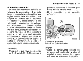 MANTENIMIENTO Y REGLAJE 89
Puño del acelerador
El puño del acelerador controla las
válvulas del acelerador. Si el puño
tiene un recorrido excesivo debido a un
reglaje incorrecto de los cables, puede
originar un retraso en la respuesta
del acelerador, especialmente a baja
velocidad. Igualmente, las válvulas
del acelerador no pueden abrirse
totalmente cuando se acelera a fondo.
Por otra parte, si el puño del acelerador
no tiene holgura, será difícil controlar el
acelerador y el ralentí será inestable.
Compruebe la holgura del puño del
acelerador periódicamente según el
gráfico de mantenimiento periódico y
ajuste la holgura en caso necesario.
Inspección
•Compruebe que haya un recorrido
de 2 ∼ 3 mm (0,08 ∼ 0,12 pulg.) en el
puño del acelerador cuando se gire
hacia delante y hacia atrás.
•Si el recorrido no es correcto,
ajústelo.
A. Puño del acelerador
B. 2 ∼ 3 mm (0,08 ∼ 0,12 pulg.)
Reglaje
•Afloje la contratuerca situada en
el puño del acelerador y gire el
regulador hasta obtener la holgura
del puño del acelerador adecuada.
 