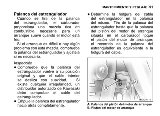 MANTENIMIENTO Y REGLAJE 91
Palanca del estrangulador
Cuando se tira de la palanca
del estrangulador, el carburador
proporciona una mezcla rica en
combustible necesaria para un
arranque suave cuando el motor está
frío.
Si el arranque es difícil o hay algún
problema con esta mezcla, compruebe
la palanca del estrangulador y ajústela
si es necesario.
Inspección
•Compruebe que la palanca del
estrangulador vuelve a su posición
original y que el cable interior
se desliza con suavidad. Si
existe cualquier irregularidad, un
distribuidor autorizado de Kawasaki
debe comprobar el cable del
estrangulador.
•Empuje la palanca del estrangulador
hacia atrás completamente.
•Determine la holgura del cable
del estrangulador en la palanca
del mismo. Tire de la palanca del
estrangulador hasta que la palanca
del pistón del motor de arranque
situada en el carburador toque
el pistón del motor de arranque;
el recorrido de la palanca del
estrangulador es equivalente a la
holgura del cable.
A. Palanca del pistón del motor de arranque
B. Pistón del motor de arranque
 