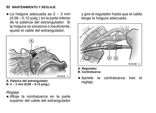 92 MANTENIMIENTO Y REGLAJE
•La holgura adecuada es 2 ∼ 3 mm
(0,08 ∼ 0,12 pulg.) en la parte inferior
de la palanca del estrangulador. Si
la holgura es excesiva o insuficiente,
ajuste el cable del estrangulador.
A. Palanca del estrangulador
B. 2 ∼ 3 mm (0,08 ∼ 0,12 pulg.)
Reglaje
•Afloje la contratuerca en la parte
superior del cable del estrangulador
y gire el regulador hasta que el cable
tenga la holgura adecuada.
A. Regulador
B. Contratuerca
•Apriete la contratuerca tras el
reglaje.
 