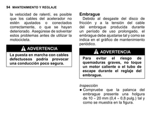 94 MANTENIMIENTO Y REGLAJE
la velocidad de ralentí, es posible
que los cables del acelerador no
estén ajustados o conectados
correctamente, o que se hayan
deteriorado. Asegúrese de solventar
estos problemas antes de utilizar la
motocicleta.
ADVERTENCIA
La puesta en marcha con cables
defectuosos podría provocar
una conducción poco segura.
Embrague
Debido al desgaste del disco de
fricción y a la tensión del cable
del embrague producida durante
un período de uso prolongado, el
embrague debe ajustarse tal y como se
indica en el gráfico de mantenimiento
periódico.
ADVERTENCIA
Para evitar el riesgo de
quemaduras graves, no toque
un motor caliente o el tubo de
escape durante el reglaje del
embrague.
Inspección
•Compruebe que la palanca del
embrague presente una holgura
de 10 ∼ 20 mm (0,4 ∼ 0,8 pulg.) tal y
como se muestra en la figura.
 