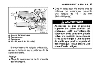 MANTENIMIENTO Y REGLAJE 95
A. Maneta del embrague
B. Contratuerca
C. Regulador
D. 10 ∼ 20 mm (0,4 ∼ 0,8 pulg.)
Si no presenta la holgura adecuada,
ajuste la holgura de la palanca de la
siguiente forma.
Reglaje
•Afloje la contratuerca de la maneta
del embrague.
•Gire el regulador de modo que la
palanca del embrague presente
una holgura de 10 ∼ 20 mm
(0,4 ∼ 0,8 pulg.).
ADVERTENCIA
Asegúrese de que el extremo
superior del cable exterior del
embrague esté correctamente
colocado; de lo contrario, podría
volver a la posición correcta más
tarde dando lugar a una holgura
de cable que podría impedir el
desembrague, lo que crearía una
situación de peligro.
 