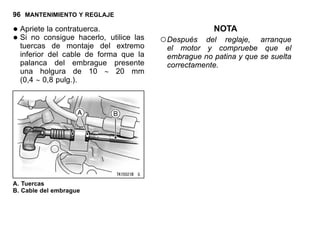 96 MANTENIMIENTO Y REGLAJE
•Apriete la contratuerca.
•Si no consigue hacerlo, utilice las
tuercas de montaje del extremo
inferior del cable de forma que la
palanca del embrague presente
una holgura de 10 ∼ 20 mm
(0,4 ∼ 0,8 pulg.).
A. Tuercas
B. Cable del embrague
NOTA
○Después del reglaje, arranque
el motor y compruebe que el
embrague no patina y que se suelta
correctamente.
 
